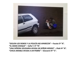 “SIGUEN LOS ROBOS Y LA POLICÍA NO APARECEN” – Fausto 5º “A”.
“EL GRAN CHOQUE” – Sofía T. 5º “B”.
“UNA SEÑORA SOLIDARIA AYUDA UN SEÑOR HERIDO” – Iñaki 4º “A”.
“CHICA AMABLE AYUDA A UN POBRE” – Giovanni 4º “C”.
 