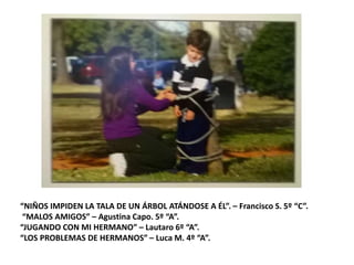 “NIÑOS IMPIDEN LA TALA DE UN ÁRBOL ATÁNDOSE A ÉL”. – Francisco S. 5º “C”.
“MALOS AMIGOS” – Agustina Capo. 5º “A”.
“JUGANDO CON MI HERMANO” – Lautaro 6º “A”.
“LOS PROBLEMAS DE HERMANOS” – Luca M. 4º “A”.
 