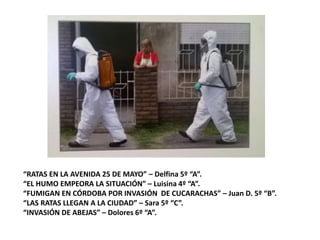 “RATAS EN LA AVENIDA 25 DE MAYO” – Delfina 5º “A”.
“EL HUMO EMPEORA LA SITUACIÓN” – Luisina 4º “A”.
“FUMIGAN EN CÓRDOBA POR INVASIÓN DE CUCARACHAS” – Juan D. 5º “B”.
“LAS RATAS LLEGAN A LA CIUDAD” – Sara 5º “C”.
“INVASIÓN DE ABEJAS” – Dolores 6º “A”.
 