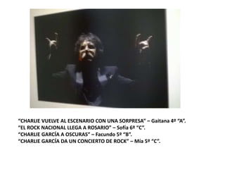 “CHARLIE VUELVE AL ESCENARIO CON UNA SORPRESA” – Gaitana 4º “A”.
“EL ROCK NACIONAL LLEGA A ROSARIO” – Sofía 6º “C”.
“CHARLIE GARCÍA A OSCURAS” – Facundo 5º “B”.
“CHARLIE GARCÍA DA UN CONCIERTO DE ROCK” – Mía 5º “C”.
 
