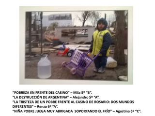 “POBREZA EN FRENTE DEL CASINO” – Mila 5º “B”.
“LA DESTRUCCIÓN DE ARGENTINA” – Alejandro 5º “A”.
“LA TRISTEZA DE UN POBRE FRENTE AL CASINO DE ROSARIO: DOS MUNDOS
DIFERENTES” – Renzo 6º “A”.
“NIÑA POBRE JUEGA MUY ABRIGADA SOPORTANDO EL FRÍO” – Agustina 6º “C”.
 