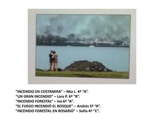 “INCENDIO EN COSTANERA” – Mía L. 4º “A”.
“UN GRAN INCENDIO” – Lara P. 6º “B”.
“INCENDIO FORESTAL” – Ivo 6º “A”.
“EL FUEGO INCENDIÓ EL BOSQUE” – Andrés 5º “A”.
“INCENDIO FORESTAL EN ROSARIO” – Sofía 4º “C”.
 