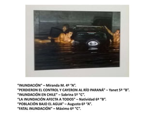 “INUNDACIÓN” – Miranda M. 4º “A”.
“PERDIERON EL CONTROL Y CAYERON AL RÍO PARANÁ” – Yanet 5º “B”.
“INUNDACIÓN EN CHILE” – Sabrina 5º “C”.
“LA INUNDACIÓN AFECTA A TODOS” – Natividad 6º “B”.
“POBLACIÓN BAJO EL AGUA” – Augusto 6º “A”.
“FATAL INUNDACIÓN” – Máximo 6º “C”.
 