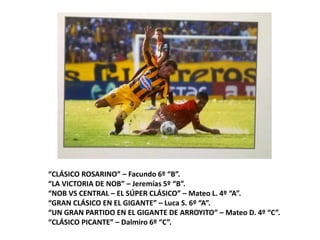 “CLÁSICO ROSARINO” – Facundo 6º “B”.
“LA VICTORIA DE NOB” – Jeremías 5º “B”.
“NOB VS CENTRAL – EL SÚPER CLÁSICO” – Mateo L. 4º “A”.
“GRAN CLÁSICO EN EL GIGANTE” – Luca S. 6º “A”.
“UN GRAN PARTIDO EN EL GIGANTE DE ARROYITO” – Mateo D. 4º “C”.
“CLÁSICO PICANTE” – Dalmiro 6º “C”.
 