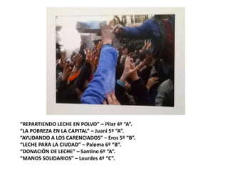 “REPARTIENDO LECHE EN POLVO” – Pilar 4º “A”.
“LA POBREZA EN LA CAPITAL” – Juani 5º “A”.
“AYUDANDO A LOS CARENCIADOS” – Eros 5º “B”.
“LECHE PARA LA CIUDAD” – Paloma 6º “B”.
“DONACIÓN DE LECHE” – Santino 6º “A”.
“MANOS SOLIDARIOS” – Lourdes 4º “C”.
 