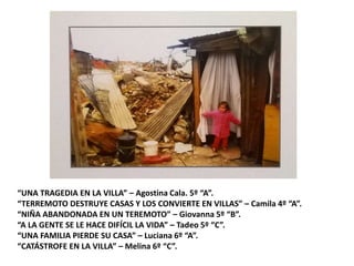 “UNA TRAGEDIA EN LA VILLA” – Agostina Cala. 5º “A”.
“TERREMOTO DESTRUYE CASAS Y LOS CONVIERTE EN VILLAS” – Camila 4º “A”.
“NIÑA ABANDONADA EN UN TEREMOTO” – Giovanna 5º “B”.
“A LA GENTE SE LE HACE DIFÍCIL LA VIDA” – Tadeo 5º “C”.
“UNA FAMILIA PIERDE SU CASA” – Luciana 6º “A”.
“CATÁSTROFE EN LA VILLA” – Melina 6º “C”.
 