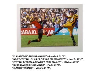 “EL CLÁSICO NO FUE PARA NADIE” – Romás B. 5º “B”.
“NOB Y CENTRAL: EL SÚPER CLÁSICO DEL MOMENTO” – Juan D. 5º “C”.
“CENTRAL DERROTA A NEWELL´S EN EL CLÁSICO” – Máximo 6º “B”.
“DURO CLÁSICO DEL DOMINGO” – Paulo 6º “A”.
“CLÁSICO TRABADO” – Vittorio 6º “A”.
 