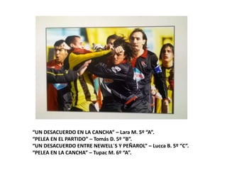 “UN DESACUERDO EN LA CANCHA” – Lara M. 5º “A”.
“PELEA EN EL PARTIDO” – Tomás D. 5º “B”.
“UN DESACUERDO ENTRE NEWELL´S Y PEÑAROL” – Lucca B. 5º “C”.
“PELEA EN LA CANCHA” – Tupac M. 6º “A”.
 