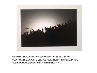“HINCHAS DE CENTRAL CELEBRANDO” – Candela L. 5º “A”.
“CENTRAL LE GANA A SU CLÁSICO RIVAL NOB” – Nicolás L. 5º “C”.
“LA HINCHADA DE CENTRAL” – Martina F. 5º “C”.
 