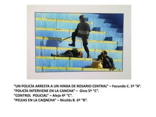 “UN POLICÍA ARRESTA A UN HINDA DE ROSARIO CENTRAL” – Facundo C. 5º “A”.
“POLICÍA INTERVIENE EN LA CANCHA” – Gino 5º “C”.
“CONTROL POLICIAL” – Alejo 4º “C”.
“PELEAS EN LA CAQNCHA” – Nicolás B. 6º “B”.
 