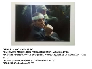 “PIDIÓ JUSTICIA” – Alma 4º “A”.
“UN HOMBRE MAYOR LUCHA POR LA LEGALIDAD” – Valentina 4º “B”.
“LA GENTE PROTESTA POR LO QUE QUIERE, Y LO QUE QUIERE ES LA LEGALIDAD” – Lucía
5º “C”.
“HOMBRE PIDIENDO LEGALIDAD” – Valentina B. 6º “B”.
“LEGALIDAD” – Ana Laura 6º “C”.
 