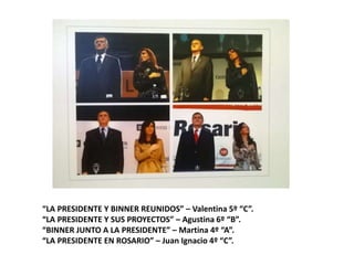 “LA PRESIDENTE Y BINNER REUNIDOS” – Valentina 5º “C”.
“LA PRESIDENTE Y SUS PROYECTOS” – Agustina 6º “B”.
“BINNER JUNTO A LA PRESIDENTE” – Martina 4º “A”.
“LA PRESIDENTE EN ROSARIO” – Juan Ignacio 4º “C”.
 