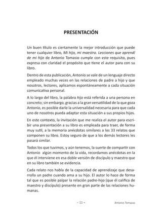 ∼ 11 ∼ Antonio Tomasio
PRESENTACIÓN
Un buen título es ciertamente la mejor introducción que puede
tener cualquier libro, Mi hijo, mi maestro. Lecciones que aprendí
de mi hijo de Antonio Tomasio cumple con este requisito, pues
expresa con claridad el propósito que tiene el autor para con su
libro.
Dentro de esta publicación, Antonio se vale de un lenguaje directo
empleado muchas veces en las relaciones de padre a hijo y que
nosotros, lectores, aplicamos espontáneamente a cada situación
comunicativa personal.
A lo largo del libro, la palabra hijo está referida a una persona en
concreto; sin embargo, gracias a la gran versatilidad de la que goza
Antonio, es posible darle la universalidad necesaria para que cada
uno de nosotros pueda adaptar esta situación a sus propios hijos.
En este contexto, la invitación que me realiza el autor para escri-
bir una presentación a su libro es empleada para traer, de forma
muy sutil, a la memoria anécdotas similares a los 33 relatos que
componen su libro. Estoy seguro de que a los demás lectores les
pasará similar.
Todos los que tuvimos, y aún tenemos, la suerte de compartir con
Antonio algún momento de la vida, recordamos anécdotas en la
que él interviene en esa doble versión de discípulo y maestro que
en su libro también se evidencia.
Cada relato nos habla de la capacidad de aprendizaje que desa-
rrolla un padre cuando ama a su hijo. El autor lo hace de forma
tal que es posible palpar la relación padre-hijo (que él califica de
maestro y discípulo) presente en gran parte de las relaciones hu-
manas.
 