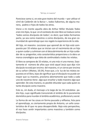 ∼ 12 ∼
“Mi hijo, mi maestro”
Antonio Tomasio
Pareciese como si, en este gran teatro del mundo ―por utilizar el
símil de Calderón de la Barca―, todos fuésemos, de alguna ma-
nera, padres e hijos de todos los otros.
Viene a mi mente aquella obra de Arthur Miller titulada Todos
eran mis hijos, lo que en el contexto de este libro se traduce como
‘todos somos discípulos de todos’; es decir, que todos formamos
parte, ya sea como maestros o como discípulos, de esa gran co-
munidad de aprendizaje que nos regala la experiencia de la vida.
Mi hijo, mi maestro. Lecciones que aprendí de mi hijo está com-
puesto por 33 relatos que se inician con el nacimiento de un hijo
a quien cuidar y culminan con el descubrimiento de un hijo cuida-
dor de su progenitor, esta característica proporciona a la obra un
marco cronológico que dota de continuidad a todos los relatos.
El libro se compone de 33 relatos, ni uno más ni uno menos. Exac-
tamente el número de años que vivió aquel Jesús que dijo «Un
discípulo no está por encima del maestro, ni un siervo por encima
de su señor» (Mateo, 10:24), frase que, a la luz de los relatos ex-
puestos en el libro, lejos de significar que el discípulo no puede ser
mayor que su maestro, proclama abiertamente que todo y cada
uno de nosotros tiene algo que enseñar y todo maestro algo que
aprender. De esta manera, es posible dilucidar que cada quien es
tanto discípulo como maestro.
Este es, sin duda, el mensaje a lo largo de las 33 anécdotas pa-
dre-hijo, cuyo significado transciende el ámbito de lo puramente
doméstico para inundar el ámbito académico, profesional y social.
La forma de ver las cosas en forma pausada y reflexiva, lista para
el aprendizaje, es ciertamente propia de Antonio, un sello carac-
terístico de él que no pasa desapercibido. Bajo esta perspectiva,
él nos hace sentir importantes como maestros y también como
discípulos.
 