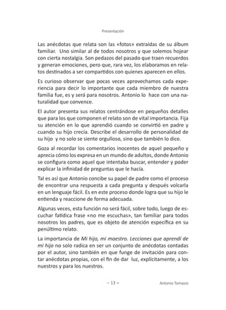 ∼ 13 ∼ Antonio Tomasio
Presentación
Las anécdotas que relata son las «fotos» extraídas de su álbum
familiar. Uno similar al de todos nosotros y que solemos hojear
con cierta nostalgia. Son pedazos del pasado que traen recuerdos
y generan emociones, pero que, rara vez, los elaboramos en rela-
tos destinados a ser compartidos con quienes aparecen en ellos.
Es curioso observar que pocas veces aprovechamos cada expe-
riencia para decir lo importante que cada miembro de nuestra
familia fue, es y será para nosotros. Antonio lo hace con una na-
turalidad que convence.
El autor presenta sus relatos centrándose en pequeños detalles
que para los que componen el relato son de vital importancia. Fija
su atención en lo que aprendió cuando se convirtió en padre y
cuando su hijo crecía. Describe el desarrollo de personalidad de
su hijo y no solo se siente orgulloso, sino que también lo dice.
Goza al recordar los comentarios inocentes de aquel pequeño y
aprecia cómo los expresa en un mundo de adultos, donde Antonio
se configura como aquel que intentaba buscar, entender y poder
explicar la infinidad de preguntas que le hacía.
Tal es así que Antonio concibe su papel de padre como el proceso
de encontrar una respuesta a cada pregunta y después volcarla
en un lenguaje fácil. Es en este proceso donde logra que su hijo le
entienda y reaccione de forma adecuada.
Algunas veces, esta función no será fácil, sobre todo, luego de es-
cuchar fatídica frase «no me escuchas», tan familiar para todos
nosotros los padres, que es objeto de atención específica en su
penúltimo relato.
La importancia de Mi hijo, mi maestro. Lecciones que aprendí de
mi hijo no solo radica en ser un conjunto de anécdotas contadas
por el autor, sino también en que funge de invitación para con-
tar anécdotas propias, con el fin de dar luz, explícitamente, a los
nuestros y para los nuestros.
 