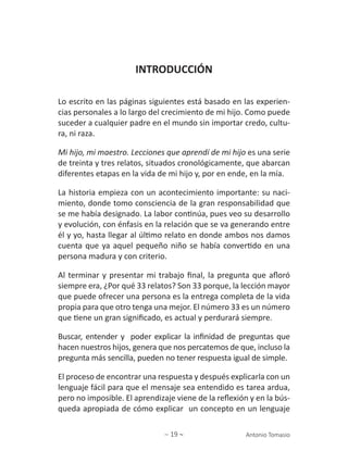 ∼ 19 ∼ Antonio Tomasio
INTRODUCCIÓN
Lo escrito en las páginas siguientes está basado en las experien-
cias personales a lo largo del crecimiento de mi hijo. Como puede
suceder a cualquier padre en el mundo sin importar credo, cultu-
ra, ni raza.
Mi hijo, mi maestro. Lecciones que aprendí de mi hijo es una serie
de treinta y tres relatos, situados cronológicamente, que abarcan
diferentes etapas en la vida de mi hijo y, por en ende, en la mía.
La historia empieza con un acontecimiento importante: su naci-
miento, donde tomo consciencia de la gran responsabilidad que
se me había designado. La labor continúa, pues veo su desarrollo
y evolución, con énfasis en la relación que se va generando entre
él y yo, hasta llegar al último relato en donde ambos nos damos
cuenta que ya aquel pequeño niño se había convertido en una
persona madura y con criterio.
Al terminar y presentar mi trabajo final, la pregunta que afloró
siempre era, ¿Por qué 33 relatos? Son 33 porque, la lección mayor
que puede ofrecer una persona es la entrega completa de la vida
propia para que otro tenga una mejor. El número 33 es un número
que tiene un gran significado, es actual y perdurará siempre.
Buscar, entender y poder explicar la infinidad de preguntas que
hacen nuestros hijos, genera que nos percatemos de que, incluso la
pregunta más sencilla, pueden no tener respuesta igual de simple.
El proceso de encontrar una respuesta y después explicarla con un
lenguaje fácil para que el mensaje sea entendido es tarea ardua,
pero no imposible. El aprendizaje viene de la reflexión y en la bús-
queda apropiada de cómo explicar un concepto en un lenguaje
 