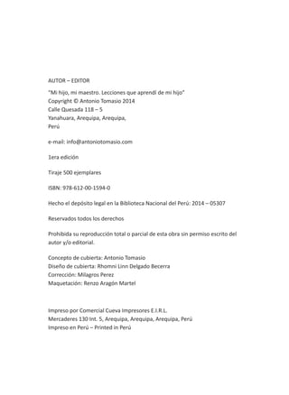 AUTOR – EDITOR
“Mi hijo, mi maestro. Lecciones que aprendí de mi hijo”
Copyright © Antonio Tomasio 2014
Calle Quesada 118 – 5
Yanahuara, Arequipa, Arequipa,
Perú
e-mail: info@antoniotomasio.com
1era edición
Tiraje 500 ejemplares
ISBN: 978-612-00-1594-0
Hecho el depósito legal en la Biblioteca Nacional del Perú: 2014 – 05307
Reservados todos los derechos
Prohibida su reproducción total o parcial de esta obra sin permiso escrito del
autor y/o editorial.
Concepto de cubierta: Antonio Tomasio
Diseño de cubierta: Rhomni Linn Delgado Becerra
Corrección: Milagros Perez
Maquetación: Renzo Aragón Martel
Impreso por Comercial Cueva Impresores E.I.R.L.
Mercaderes 130 Int. 5, Arequipa, Arequipa, Arequipa, Perú
Impreso en Perú – Printed in Perú
 