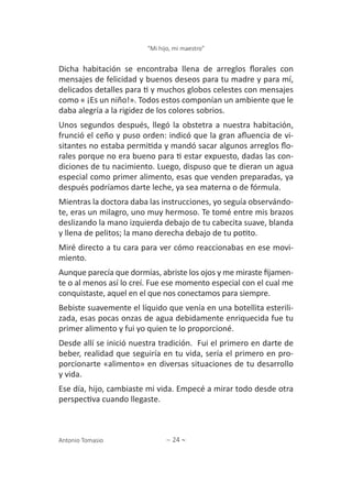 ∼ 24 ∼
“Mi hijo, mi maestro”
Antonio Tomasio
Dicha habitación se encontraba llena de arreglos florales con
mensajes de felicidad y buenos deseos para tu madre y para mí,
delicados detalles para ti y muchos globos celestes con mensajes
como « ¡Es un niño!». Todos estos componían un ambiente que le
daba alegría a la rigidez de los colores sobrios.
Unos segundos después, llegó la obstetra a nuestra habitación,
frunció el ceño y puso orden: indicó que la gran afluencia de vi-
sitantes no estaba permitida y mandó sacar algunos arreglos flo-
rales porque no era bueno para ti estar expuesto, dadas las con-
diciones de tu nacimiento. Luego, dispuso que te dieran un agua
especial como primer alimento, esas que venden preparadas, ya
después podríamos darte leche, ya sea materna o de fórmula.
Mientras la doctora daba las instrucciones, yo seguía observándo-
te, eras un milagro, uno muy hermoso. Te tomé entre mis brazos
deslizando la mano izquierda debajo de tu cabecita suave, blanda
y llena de pelitos; la mano derecha debajo de tu potito.
Miré directo a tu cara para ver cómo reaccionabas en ese movi-
miento.
Aunque parecía que dormías, abriste los ojos y me miraste fijamen-
te o al menos así lo creí. Fue ese momento especial con el cual me
conquistaste, aquel en el que nos conectamos para siempre.
Bebiste suavemente el líquido que venía en una botellita esterili-
zada, esas pocas onzas de agua debidamente enriquecida fue tu
primer alimento y fui yo quien te lo proporcioné.
Desde allí se inició nuestra tradición. Fui el primero en darte de
beber, realidad que seguiría en tu vida, sería el primero en pro-
porcionarte «alimento» en diversas situaciones de tu desarrollo
y vida.
Ese día, hijo, cambiaste mi vida. Empecé a mirar todo desde otra
perspectiva cuando llegaste.
 