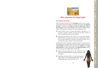 107
Mitos y leyendas del Antiguo Egipto
Los orígenes del mundo
Todas las culturas cuentan con una cosmogonía, esto es, con un conjun-
to de relatos míticos que explican los orígenes del mundo. «El comienzo
de todo» se remonta a un tiempo en el que no había Tierra, Cielo ni
seres humanos: «todo estaba ocupado por una masa de bullentes aguas
negras» dominada por un espíritu con mucho trabajo por hacer.
1 	 ¿Qué nombre se da a sí mismo este espíritu y por qué? (p. 11)
¿Cuál es su primera creación? ¿Cómo nacen el Cielo, la Tierra, el
Aire y la Humedad? ¿Qué nombre reciben?
2 	 ¿Qué tiene de especial el ojo de Ra? (p. 12) ¿Con qué «desagra-
dable sorpresa» se encuentra un día el dios? ¿Qué lección le da Je-
pri y con qué intención? En concreto, ¿por qué crea Jepri a los se-
res humanos? Luego, ¿dónde se retira a descansar?
Cuando Jepri se retira, Ra queda a cargo del mundo. Y así como él se ha-
bía rebelado contra su padre, ahora sus hijos e hijas se sublevan contra él.
«Hijos rebeldes» muestra cómo la vida surge del conflicto y de la lucha
entre contrarios, y, además, proporciona una explicación mítica a ciertas
convenciones que han llegado hasta nuestros días.
3 	 ¿Qué rutina diaria sigue Ra? (p. 13) ¿Cómo es el Nilo
Celestial y dónde desemboca? ¿Quiénes aguardan al pie
de la Duat?
4 	 ¿Qué hacen los hijos de Ra? (p. 13) ¿Por qué monta en
cólera el dios? (p. 14) ¿Qué le prohíbe a Nut? ¿Cómo
consigue ella salirse con la suya? (pp. 15-17)
 