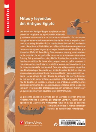 VicensVives
ISBN: 978-84-682-1940-0
9 788468 219400
1 1 6 1 7
MitosyleyendasdelAntiguoEgiptoRobertSwindells
Mitos y leyendas
del Antiguo Egipto
Robert Swindells
Los mitos del Antiguo Egipto surgieron de las
creencias religiosas de aquel pueblo milenario
y sirvieron de sustento a su fascinante civilización. En los relatos
recogidos en este volumen se nos habla de cómo el espíritu Jepri
creó el mundo y dio vida a Ra, el omnipotente dios del Sol. Nada más
nacer, Ra ordenó al Cielo (Nut) y a la Tierra (Geb) que emergieran de
una masa de aguas negras y los separó mediante el Aire (Shu) y la
Humedad (Tefnut). Pero Nut y Geb se enamoraron y, contravinien-
do la voluntad de su padre Ra, se casaron y tuvieron a dos niños,
Osiris y Set, y a dos niñas, Isis y Neftis. Osiris e Isis enseñaron a los
hombres a cultivar la tierra y les proporcionaron todos los conoci-
mientos con los que forjaron la civilización más extraordinaria que
ha conocido jamás la humanidad. Pero esa vida próspera y apacible
quedó alterada por la envidia y el ansia de poder de Set, un dios sin
escrúpulos que asesinará a su hermano Osiris y perseguirá sin pie-
dad a Horus, el hijo de Isis y Osiris. La astucia y la fuerza del amor
de Isis lograrán salvar a Horus y convencer a Ra para que lo designe
rey de Egipto. La intriga, la magia y los prodigios constituyen los
principales mimbres de estos cautivadores relatos, entre los que se
incluyen tres leyendas protagonizadas por personajes históricos y
un cuento que narra el pavoroso viaje al Inframundo.
La presente selección, narrada por el laureado escritor británico
Robert Swindells e ilustrada por Stephen Lambert, cuenta con un
apéndice de la profesora Montserrat Fullà en el que se describe
con gran amenidad el marco histórico y
cultural de estos relatos mitológicos.
62
Ilustraciones de Stephen Lambert
Mitos y leyendas
del Antiguo Egipto
 