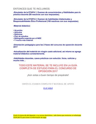Envió el mismo día del deposito a su correo electrónico , solo tienes que enviarnos un whatsapp
5524136773 para tener la información de pago
ENTONCES QUE TE INCLUIMOS:
-Simulador de la ETAPA 1: Examen de conocimientos y Habilidades para la
práctica docente (80 reactivos con sus respuestas).
-Simulador de la ETAPA 2: Examen de habilidades Intelectuales y
Responsabilidades Ético Profesional (100 reactivos con sus respuestas).
-Material didáctico:
• Acuerdos
• Artículos
• Reformas
• Plan de estudios
• Bibliografía sugerida por el INEE
• Y mucho más material.
-Orientación pedagógica para las 2 fases del concurso de oposición docente
2017
-Actualización del material sin ningún costo adicional, así mismo se agrega
material didáctico constantemente.
-Habilidades docentes, casos prácticos con solución, foros, noticias y
mucho más…
TODO ESTE MATERIAL SE TE INCLUYE EN LA GUÍA
COMPLETA DE ESTUDIO PARA EL CONCURSO DE
OPOSICIÓN 2017
¡Aún estas a buen tiempo de prepárate!
OBTÉN EL EXAMEN COMPLETO Y MATERIAL DE APOYO
CLIC AQUÍ
 
