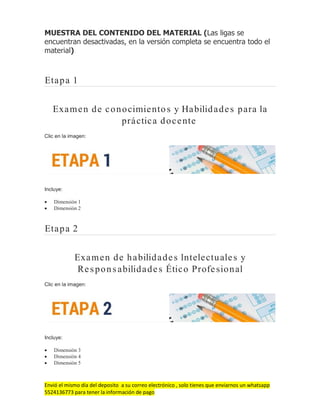 Envió el mismo día del deposito a su correo electrónico , solo tienes que enviarnos un whatsapp
5524136773 para tener la información de pago
MUESTRA DEL CONTENIDO DEL MATERIAL (Las ligas se
encuentran desactivadas, en la versión completa se encuentra todo el
material)
Etapa 1
Examen de conocimientos y Habilidades para la
práctica docente
Clic en la imagen:
Incluye:
 Dimensión 1
 Dimensión 2
Etapa 2
Examen de habilidades Intelectuales y
Responsabilidades Ético Profesional
Clic en la imagen:
Incluye:
 Dimensión 3
 Dimensión 4
 Dimensión 5
 