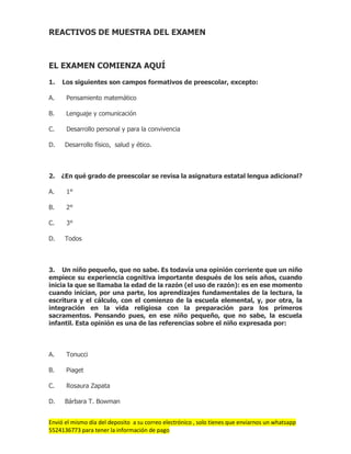 Envió el mismo día del deposito a su correo electrónico , solo tienes que enviarnos un whatsapp
5524136773 para tener la información de pago
REACTIVOS DE MUESTRA DEL EXAMEN
EL EXAMEN COMIENZA AQUÍ
1. Los siguientes son campos formativos de preescolar, excepto:
A. Pensamiento matemático
B. Lenguaje y comunicación
C. Desarrollo personal y para la convivencia
D. Desarrollo físico, salud y ético.
2. ¿En qué grado de preescolar se revisa la asignatura estatal lengua adicional?
A. 1°
B. 2°
C. 3°
D. Todos
3. Un niño pequeño, que no sabe. Es todavía una opinión corriente que un niño
empiece su experiencia cognitiva importante después de los seis años, cuando
inicia la que se llamaba la edad de la razón (el uso de razón): es en ese momento
cuando inician, por una parte, los aprendizajes fundamentales de la lectura, la
escritura y el cálculo, con el comienzo de la escuela elemental, y, por otra, la
integración en la vida religiosa con la preparación para los primeros
sacramentos. Pensando pues, en ese niño pequeño, que no sabe, la escuela
infantil. Esta opinión es una de las referencias sobre el niño expresada por:
A. Tonucci
B. Piaget
C. Rosaura Zapata
D. Bárbara T. Bowman
 