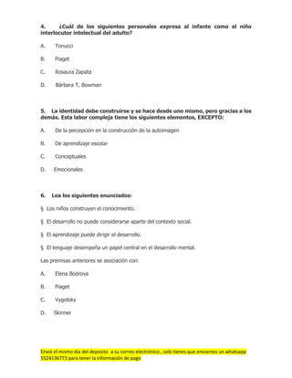 Envió el mismo día del deposito a su correo electrónico , solo tienes que enviarnos un whatsapp
5524136773 para tener la información de pago
4. ¿Cuál de los siguientes personales expresa al infante como el niño
interlocutor intelectual del adulto?
A. Tonucci
B. Piaget
C. Rosaura Zapata
D. Bárbara T. Bowman
5. La identidad debe construirse y se hace desde uno mismo, pero gracias a los
demás. Esta labor compleja tiene los siguientes elementos, EXCEPTO:
A. De la percepción en la construcción de la autoimagen
B. De aprendizaje escolar
C. Conceptuales
D. Emocionales
6. Lea los siguientes enunciados:
§ Los niños construyen el conocimiento.
§ El desarrollo no puede considerarse aparte del contexto social.
§ El aprendizaje puede dirigir el desarrollo.
§ El lenguaje desempeña un papel central en el desarrollo mental.
Las premisas anteriores se asociación con:
A. Elena Bodrova
B. Piaget
C. Vygotsky
D. Skinner
 