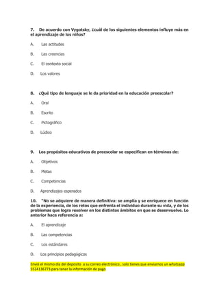 Envió el mismo día del deposito a su correo electrónico , solo tienes que enviarnos un whatsapp
5524136773 para tener la información de pago
7. De acuerdo con Vygotsky, ¿cuál de los siguientes elementos influye más en
el aprendizaje de los niños?
A. Las actitudes
B. Las creencias
C. El contexto social
D. Los valores
8. ¿Qué tipo de lenguaje se le da prioridad en la educación preescolar?
A. Oral
B. Escrito
C. Pictográfico
D. Lúdico
9. Los propósitos educativos de preescolar se especifican en términos de:
A. Objetivos
B. Metas
C. Competencias
D. Aprendizajes esperados
10. “No se adquiere de manera definitiva: se amplía y se enriquece en función
de la experiencia, de los retos que enfrenta el individuo durante su vida, y de los
problemas que logra resolver en los distintos ámbitos en que se desenvuelve. Lo
anterior hace referencia a:
A. El aprendizaje
B. Las competencias
C. Los estándares
D. Los principios pedagógicos
 