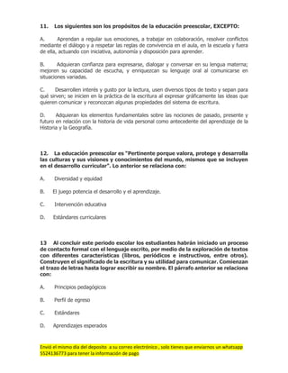 Envió el mismo día del deposito a su correo electrónico , solo tienes que enviarnos un whatsapp
5524136773 para tener la información de pago
11. Los siguientes son los propósitos de la educación preescolar, EXCEPTO:
A. Aprendan a regular sus emociones, a trabajar en colaboración, resolver conflictos
mediante el diálogo y a respetar las reglas de convivencia en el aula, en la escuela y fuera
de ella, actuando con iniciativa, autonomía y disposición para aprender.
B. Adquieran confianza para expresarse, dialogar y conversar en su lengua materna;
mejoren su capacidad de escucha, y enriquezcan su lenguaje oral al comunicarse en
situaciones variadas.
C. Desarrollen interés y gusto por la lectura, usen diversos tipos de texto y sepan para
qué sirven; se inicien en la práctica de la escritura al expresar gráficamente las ideas que
quieren comunicar y reconozcan algunas propiedades del sistema de escritura.
D. Adquieran los elementos fundamentales sobre las nociones de pasado, presente y
futuro en relación con la historia de vida personal como antecedente del aprendizaje de la
Historia y la Geografía.
12. La educación preescolar es “Pertinente porque valora, protege y desarrolla
las culturas y sus visiones y conocimientos del mundo, mismos que se incluyen
en el desarrollo curricular”. Lo anterior se relaciona con:
A. Diversidad y equidad
B. El juego potencia el desarrollo y el aprendizaje.
C. Intervención educativa
D. Estándares curriculares
13 Al concluir este periodo escolar los estudiantes habrán iniciado un proceso
de contacto formal con el lenguaje escrito, por medio de la exploración de textos
con diferentes características (libros, periódicos e instructivos, entre otros).
Construyen el significado de la escritura y su utilidad para comunicar. Comienzan
el trazo de letras hasta lograr escribir su nombre. El párrafo anterior se relaciona
con:
A. Principios pedagógicos
B. Perfil de egreso
C. Estándares
D. Aprendizajes esperados
 