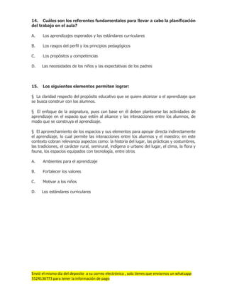Envió el mismo día del deposito a su correo electrónico , solo tienes que enviarnos un whatsapp
5524136773 para tener la información de pago
14. Cuáles son los referentes fundamentales para llevar a cabo la planificación
del trabajo en el aula?
A. Los aprendizajes esperados y los estándares curriculares
B. Los rasgos del perfil y los principios pedagógicos
C. Los propósitos y competencias
D. Las necesidades de los niños y las expectativas de los padres
15. Los siguientes elementos permiten lograr:
§ La claridad respecto del propósito educativo que se quiere alcanzar o el aprendizaje que
se busca construir con los alumnos.
§ El enfoque de la asignatura, pues con base en él deben plantearse las actividades de
aprendizaje en el espacio que estén al alcance y las interacciones entre los alumnos, de
modo que se construya el aprendizaje.
§ El aprovechamiento de los espacios y sus elementos para apoyar directa indirectamente
el aprendizaje, lo cual permite las interacciones entre los alumnos y el maestro; en este
contexto cobran relevancia aspectos como: la historia del lugar, las prácticas y costumbres,
las tradiciones, el carácter rural, semirural, indígena o urbano del lugar, el clima, la flora y
fauna, los espacios equipados con tecnología, entre otros
A. Ambientes para el aprendizaje
B. Fortalecer los valores
C. Motivar a los niños
D. Los estándares curriculares
 