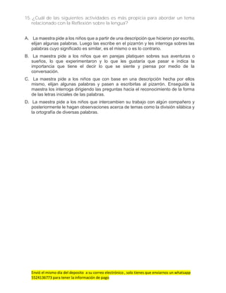 Envió el mismo día del deposito a su correo electrónico , solo tienes que enviarnos un whatsapp
5524136773 para tener la información de pago
15. ¿Cuál de las siguientes actividades es más propicia para abordar un tema
relacionado con la Reflexión sobre la lengua?
A. La maestra pide a los niños que a partir de una descripción que hicieron por escrito,
elijan algunas palabras. Luego las escribe en el pizarrón y les interroga sobres las
palabras cuyo significado es similar, es el mismo o es lo contrario.
B. La maestra pide a los niños que en parejas platiquen sobres sus aventuras o
sueños, lo que experimentaron y lo que les gustaría que pasar e indica la
importancia que tiene el decir lo que se siente y piensa por medio de la
conversación.
C. La maestra pide a los niños que con base en una descripción hecha por ellos
mismo, elijan algunas palabras y pasen a escribirlas al pizarrón. Enseguida la
maestra los interroga dirigiendo las preguntas hacia el reconocimiento de la forma
de las letras iniciales de las palabras.
D. La maestra pide a los niños que intercambien su trabajo con algún compañero y
posteriormente le hagan observaciones acerca de temas como la división silábica y
la ortografía de diversas palabras.
 