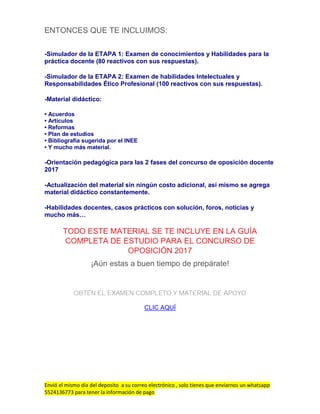Envió el mismo día del deposito a su correo electrónico , solo tienes que enviarnos un whatsapp
5524136773 para tener la información de pago
ENTONCES QUE TE INCLUIMOS:
-Simulador de la ETAPA 1: Examen de conocimientos y Habilidades para la
práctica docente (80 reactivos con sus respuestas).
-Simulador de la ETAPA 2: Examen de habilidades Intelectuales y
Responsabilidades Ético Profesional (100 reactivos con sus respuestas).
-Material didáctico:
• Acuerdos
• Artículos
• Reformas
• Plan de estudios
• Bibliografía sugerida por el INEE
• Y mucho más material.
-Orientación pedagógica para las 2 fases del concurso de oposición docente
2017
-Actualización del material sin ningún costo adicional, así mismo se agrega
material didáctico constantemente.
-Habilidades docentes, casos prácticos con solución, foros, noticias y
mucho más…
TODO ESTE MATERIAL SE TE INCLUYE EN LA GUÍA
COMPLETA DE ESTUDIO PARA EL CONCURSO DE
OPOSICIÓN 2017
¡Aún estas a buen tiempo de prepárate!
OBTÉN EL EXAMEN COMPLETO Y MATERIAL DE APOYO
CLIC AQUÍ
 