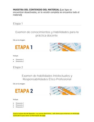 Envió el mismo día del deposito a su correo electrónico , solo tienes que enviarnos un whatsapp
5524136773 para tener la información de pago
MUESTRA DEL CONTENIDO DEL MATERIAL (Las ligas se
encuentran desactivadas, en la versión completa se encuentra todo el
material)
Etapa 1
Examen de conocimientos y Habilidades para la
práctica docente
Clic en la imagen:
Incluye:
 Dimensión 1
 Dimensión 2
Etapa 2
Examen de habilidades Intelectuales y
Responsabilidades Ético Profesional
Clic en la imagen:
Incluye:
 Dimensión 3
 Dimensión 4
 Dimensión 5
 