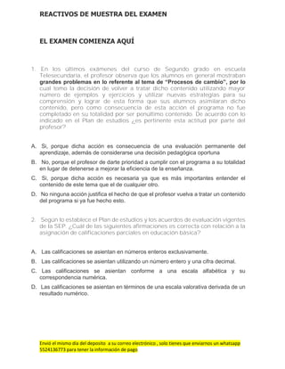 Envió el mismo día del deposito a su correo electrónico , solo tienes que enviarnos un whatsapp
5524136773 para tener la información de pago
REACTIVOS DE MUESTRA DEL EXAMEN
EL EXAMEN COMIENZA AQUÍ
1. En los últimos exámenes del curso de Segundo grado en escuela
Telesecundaria, el profesor observa que los alumnos en general mostraban
grandes problemas en lo referente al tema de “Procesos de cambio”, por lo
cual tomo la decisión de volver a tratar dicho contenido utilizando mayor
número de ejemplos y ejercicios y utilizar nuevas estrategias para su
comprensión y lograr de esta forma que sus alumnos asimilaran dicho
contenido, pero como consecuencia de esta acción el programa no fue
completado en su totalidad por ser penúltimo contenido. De acuerdo con lo
indicado en el Plan de estudios ¿es pertinente esta actitud por parte del
profesor?
A. Si, porque dicha acción es consecuencia de una evaluación permanente del
aprendizaje, además de considerarse una decisión pedagógica oportuna
B. No, porque el profesor de darte prioridad a cumplir con el programa a su totalidad
en lugar de detenerse a mejorar la eficiencia de la enseñanza.
C. Si, porque dicha acción es necesaria ya que es más importantes entender el
contenido de este tema que el de cualquier otro.
D. No ninguna acción justifica el hecho de que el profesor vuelva a tratar un contenido
del programa si ya fue hecho esto.
2. Según lo establece el Plan de estudios y los acuerdos de evaluación vigentes
de la SEP. ¿Cuál de las siguientes afirmaciones es correcta con relación a la
asignación de calificaciones parciales en educación básica?
A. Las calificaciones se asientan en números enteros exclusivamente.
B. Las calificaciones se asientan utilizando un número entero y una cifra decimal.
C. Las calificaciones se asientan conforme a una escala alfabética y su
correspondencia numérica.
D. Las calificaciones se asientan en términos de una escala valorativa derivada de un
resultado numérico.
 