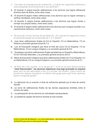 Envió el mismo día del deposito a su correo electrónico , solo tienes que enviarnos un whatsapp
5524136773 para tener la información de pago
3. Con base en la propuesta de evaluación, ¿Cuál de los siguientes profesores
está evaluando incorrectamente a sus alumnos?
A. El docente A asigna buenas calificaciones a los alumnos que logran diferenciar
diversos tipos de textos, entre otras cosas.
B. El docente B asigna malas calificaciones a los alumnos que no logran anticipar y
verificar resultados, entre otras cosas.
C. El docente C asigna buenas calificaciones a los alumnos que logran revisar y
corregir sus propios textos, entre otras cosas.
D. El docente D asigna malas calificaciones a los alumnos que no logran acceder a un
razonamiento deductivo, entre otras cosas.
4. De acuerdo con las normas de acreditación. ¿En cuál de los siguientes casos
el educando puede ser promovido de 2° a 3° grado?
A. Juan tiene calificaciones finales de 6.0 en Español, 5.0 en Matemáticas, 7.0 en
Historia y promedio general anual de 7.3
B. Luis de Educación Indígena que tiene al final del curso 5.8 en Español, 7.0 en
Matemáticas, 5.5 en Lengua indígena y un promedio general de 8.0
C. Guadalupe que tiene calificaciones finales aprobatorias en Español y Matemáticas,
5.0 en Ciencias Naturales, y su promedio general anual es de 6.2
D. María de Educación Indígena que tiene calificaciones finales de 7.0 en Español, 5.3
en Matemáticas, 6.0 en Lengua Indígena y su promedio general anual es de 6.1
5. Al final del ciclo escolar, en el grupo de 1° A de la escuela telesecundaria
“José Vasconcelos”, los alumnos registraron muy bajo promedio en español
pues aún no han aprendido a leer y a escribir con fluidez. ¿Qué criterio de
promoción deberá considerar el maestro del grupo para que estos alumnos
pasen a segundo grado?
A. La aplicación de un examen a título de suficiencia aplicado por el área de control
escolar.
B. La suma de calificaciones finales de las demás asignaturas divididas entre el
número de estas.
C. La participación de los alumnos en actividades extraescolares.
D. La asistencia regular del alumno durante el ciclo escolar.
 