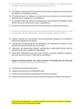 Envió el mismo día del deposito a su correo electrónico , solo tienes que enviarnos un whatsapp
5524136773 para tener la información de pago
6. El enfoque comunicativo los procesos de enseñanza y de aprendizaje del
Español centra su atención, de manera fundamental, en:
A. El empleo correcto del sistema convencional de signos lingüísticos, desde el punto
de vista de su morfología y sintaxis.
B. El reconocimiento de códigos y formas de lectura y escritura que promueven el
desarrollo de la imaginación y la creatividad.
C. El establecimiento de relaciones sintagmáticas entre palabras articuladas, según
ciertas normas de distribución, orden y dependencia.
D. El uso función del discurso al nivel de la comprensión y producción de textos.
7. Uno de los rasgos centrales del Plan y programas de estudios vigentes, para
la enseñanza de las Matemáticas, consiste en lograr que los alumnos:
A. Aplican, siempre que sea posible, sus conocimientos escolares en el análisis y
solución de problemas aritméticos.
B. Comprendan el significado de los conceptos y las relaciones numéricas y sean
capaces de resolver problemas con precisión.
C. Adquieran las herramientas lógicas, cuantitativas y relacionales básicas, para la
solución de sencillos problemas matemáticos
D. Desarrollen habilidades para reconocer, plantear y resolver problemas prácticos,
así como para comunicar e interpretar sus resultados.
8. Según el enfoque vigente, las “ideas erróneas” formuladas por los alumnos
deben ser aprovechadas por el maestro para
A. Generar los conceptos adecuados.
B. Asignar a los alumnos una calificación justa.
C. Realizar más actividades que refuercen los temas de estudio.
D. Detectar a los alumnos que se equivocan frecuentemente y darles más atención.
 