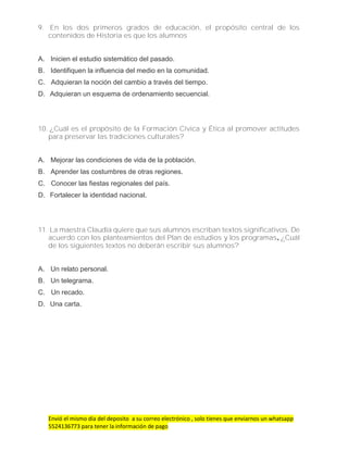 Envió el mismo día del deposito a su correo electrónico , solo tienes que enviarnos un whatsapp
5524136773 para tener la información de pago
9. En los dos primeros grados de educación, el propósito central de los
contenidos de Historia es que los alumnos
A. Inicien el estudio sistemático del pasado.
B. Identifiquen la influencia del medio en la comunidad.
C. Adquieran la noción del cambio a través del tiempo.
D. Adquieran un esquema de ordenamiento secuencial.
10. ¿Cuál es el propósito de la Formación Cívica y Ética al promover actitudes
para preservar las tradiciones culturales?
A. Mejorar las condiciones de vida de la población.
B. Aprender las costumbres de otras regiones.
C. Conocer las fiestas regionales del país.
D. Fortalecer la identidad nacional.
11. La maestra Claudia quiere que sus alumnos escriban textos significativos. De
acuerdo con los planteamientos del Plan de estudios y los programas, ¿Cuál
de los siguientes textos no deberán escribir sus alumnos?
A. Un relato personal.
B. Un telegrama.
C. Un recado.
D. Una carta.
 