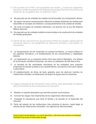 Envió el mismo día del deposito a su correo electrónico , solo tienes que enviarnos un whatsapp
5524136773 para tener la información de pago
12. De acuerdo con el Plan y los programas de estudio, ¿Cuál de las siguientes
opciones señala la propuesta de organización progresiva referente al tema de
medición, de un grado a otro, en el primer ciclo?
A. Se pasa del uso de unidades de medida convencionales a la comparación directa.
B. Se siguen haciendo comparaciones utilizando unidades arbitrarias de medida para
desarrollar el concepto de medición y consecuentemente el de unidad de medida.
C. Se inicia el empleo de unidades arbitrarias y se termina con el uso del Sistema
Métrico Decimal.
D. Se pasa del uso de unidades medida convencionales a la construcción de unidades
de medida graduadas.
13. Dentro de las características que presenta el Plan de estudios vigente para la
educación básica y los programas de educación primaria y secundaria, se
encuentran:
A. La reorganización de los contenidos en campos formativos, un mayor énfasis en
los aspectos formativos y el fortalecimiento de los conocimientos y habilidades
básicos.
B. La implantación de un programa oficial único para toda la República, con énfasis
en la formación científico-humanista, así como un calendario de 200 días al año.
C. La facultad de las autoridades educativas de las entidades para proponer
programas de estudio acordes a sus características y el examen único para ingreso
a secundaria.
D. El establecimiento de libros de texto gratuitos para los alumnos inscritos en
instituciones oficiales y la elaboración de textos de apoyo para los docentes.
14. Según el programa de Formación Cívica y Ética, para desarrollar el aspecto
del conocimiento de las Instituciones es necesario
A. Realizar un estudio descriptivo que permita conocer sus funciones.
B. Conocer los rasgos más importantes de los organismos internacionales.
C. Investigar la importancia que tiene la familia y la escuela en el desarrollo del
individuo.
D. Partir del estudio de las instituciones más próximas al alumno, hasta llegar al
estudio de las instituciones nacionales los organismos internacionales.
 
