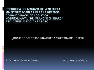 REPUBLICA BOLIVARIANA DE VENEZUELA
MINISTERIO POPULAR PARA LA DEFENSA
COMANDO NAVAL DE LOGISTICA
HOSPITAL NAVAL “DR. FRANCISCO ISNARDI”
PTO. CABELLO EDO. CARABOBO




    ¿COMO RECOLECTAR UNA BUENA MUESTRA DE HECES?




PTO. CABELLO, MARZO 2013             LCDA. AIBEL J. NÚÑEZ S.
 