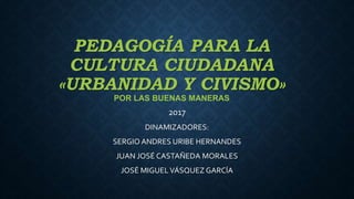 PEDAGOGÍA PARA LA
CULTURA CIUDADANA
«URBANIDAD Y CIVISMO»
POR LAS BUENAS MANERAS
2017
DINAMIZADORES:
SERGIO ANDRES URIBE HERNANDES
JUAN JOSÉ CASTAÑEDA MORALES
JOSÉ MIGUELVÁSQUEZ GARCÍA
 