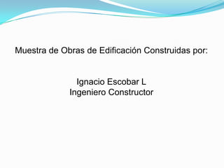 Muestra de Obras de Edificación Construidas por: Ignacio Escobar L Ingeniero Constructor 