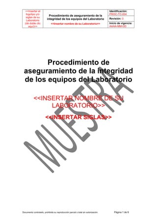 <<Insertar el
logotipo y/o
siglas de su
Laboratorio
(dé doble clic
aquí)>>

Procedimiento de aseguramiento de la
integridad de los equipos del Laboratorio
<<Insertar nombre de su Laboratorio>>

Identificación:
PROC-TC-004
Revisión: 0
Inicio de vigencia:
AAAA-MM-DD

Procedimiento de
aseguramiento de la integridad
de los equipos del Laboratorio
<<INSERTAR NOMBRE DE SU
LABORATORIO>>
<<INSERTAR SIGLAS>>

Documento controlado, prohibida su reproducción parcial o total sin autorización.

Página 1 de 6

 