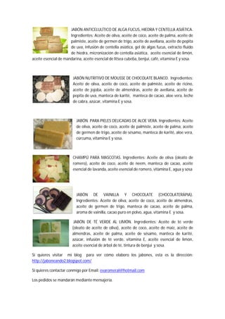 JABÓN ANTICELULÍTICO DE ALGA FUCUS, HIEDRA Y CENTELLA ASIÁTICA.
                      Ingredientes: Aceite de oliva, aceite de coco, aceite de palma, aceite de
                      palmiste, aceite de germen de trigo, aceite de avellana, aceite de pepita
                      de uva, infusión de centella asiática, gel de algas fucus, extracto fluido
                      de hiedra, micronización de centella asiática, aceite esencial de limón,
aceite esencial de mandarina, aceite esencial de litsea cubeba, benjuí, café, vitamina E y sosa.



                        JABÓN NUTRITIVO DE MOUSSE DE CHOCOLATE BLANCO. Ingredientes:
                        Aceite de oliva, aceite de coco, aceite de palmiste, aceite de ricino,
                        aceite de jojoba, aceite de almendras, aceite de avellana, aceite de
                        pepita de uva, manteca de karité, manteca de cacao, aloe vera, leche
                        de cabra, azúcar, vitamina E y sosa.



                          JABÓN PARA PIELES DELICADAS DE ALOE VERA. Ingredientes: Aceite
                          de oliva, aceite de coco, aceite de palmiste, aceite de palma, aceite
                          de germen de trigo, aceite de sésamo, manteca de karité, aloe vera,
                          cúrcuma, vitamina E y sosa.



                        CHAMPÚ PARA MASCOTAS. Ingredientes: Aceite de oliva (oleato de
                        romero), aceite de coco, aceite de neem, manteca de cacao, aceite
                        esencial de lavanda, aceite esencial de romero, vitamina E, agua y sosa




                          JABÓN DE VAINILLA Y CHOCOLATE (CHOCOLATERAPIA).
                          Ingredientes: Aceite de oliva, aceite de coco, aceite de almendras,
                          aceite de germen de trigo, manteca de cacao, aceite de palma,
                          aroma de vainilla, cacao puro en polvo, agua, vitamina E y sosa.

                        JABÓN DE TÉ VERDE AL LIMÓN. Ingredientes: Aceite de té verde
                       (oleato de aceite de oliva), aceite de coco, aceite de maíz, aceite de
                       almendras, aceite de palma, aceite de sésamo, manteca de karité,
                       azúcar, infusión de té verde, vitamina E, aceite esencial de limón,
                       aceite esencial de árbol de té, tintura de benjuí y sosa.

Si quieres visitar mi blog para ver cómo elaboro los jabones, esta es la dirección:
http://jaboneando2.blogspot.com/

Si quieres contactar conmigo por Email: evaromeral@hotmail.com

Los pedidos se mandarán mediante mensajería.
 