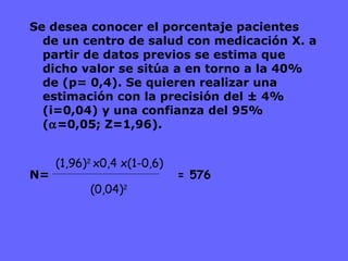 Se desea conocer el porcentaje pacientes de un centro de salud con medicación X. a partir de datos previos se estima que dicho valor se sitúa a en torno a la 40% de (p= 0,4). Se quieren realizar una estimación con la precisión del ± 4%  (i=0,04) y una confianza del 95% (  =0,05; Z=1,96). N= (1,96) 2  x0,4 x(1-0,6) (0,04) 2 = 576 
