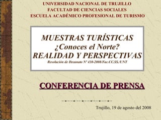 MUESTRAS TURÍSTICAS ¿Conoces el Norte? REALIDAD Y PERSPECTIVAS Resolución de Decanato Nº 430-2008/Fac.CC.SS./UNT CONFERENCIA DE PRENSA Trujillo, 19 de agosto del 2008 UNIVERSIDAD NACIONAL DE TRUJILLO  FACULTAD DE CIENCIAS SOCIALES  ESCUELA ACADÉMICO PROFESIONAL DE TURISMO 