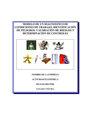 MODELO DE UN DIAGNOSTICO DE
CONDICIONES DE TRABAJO: IDENTIFICACIÓN
 DE PELIGROS, VALORACIÓN DE RIESGOS Y
     DETERMINACIÓN DE CONTROLES




          NOMBRE DE LA EMPRESA:

          ACTIVIDAD ECONÓMICA:

             REALIZADO POR:

             LUGAR Y FECHA:
 