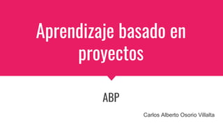 Aprendizaje basado en
proyectos
ABP
Carlos Alberto Osorio Villalta
 