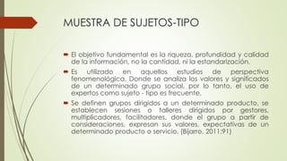 MUESTRA DE SUJETOS-TIPO
 El objetivo fundamental es la riqueza, profundidad y calidad
de la información, no la cantidad, ni la estandarización.
 Es utilizado en aquellos estudios de perspectiva
fenomenológica. Donde se analiza los valores y significados
de un determinado grupo social, por lo tanto, el uso de
expertos como sujeto - tipo es frecuente.
 Se definen grupos dirigidos a un determinado producto, se
establecen sesiones o talleres dirigidos por gestores,
multiplicadores, facilitadores, donde el grupo a partir de
consideraciones, expresan sus valores, expectativas de un
determinado producto o servicio. (Bijarro, 2011:91)
 