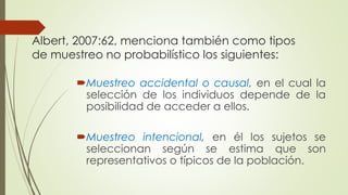 Albert, 2007:62, menciona también como tipos
de muestreo no probabilístico los siguientes:
Muestreo accidental o causal, en el cual la
selección de los individuos depende de la
posibilidad de acceder a ellos.
Muestreo intencional, en él los sujetos se
seleccionan según se estima que son
representativos o típicos de la población.
 